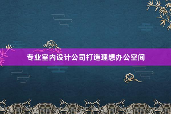 专业室内设计公司打造理想办公空间